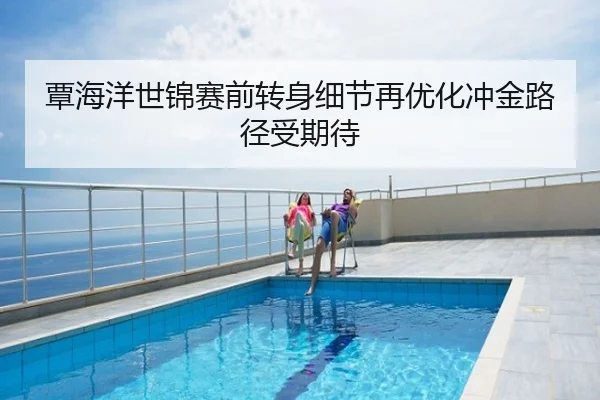 覃海洋世锦赛前转身细节再优化冲金路径受期待
